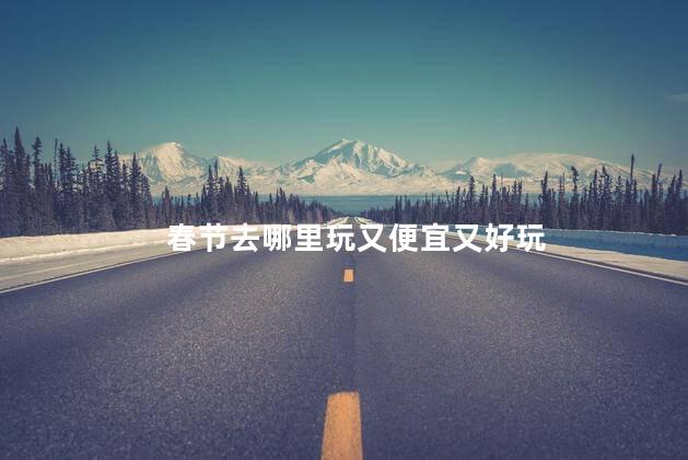 春节去哪里玩又便宜又好玩 春节便宜又好玩的旅游目的地