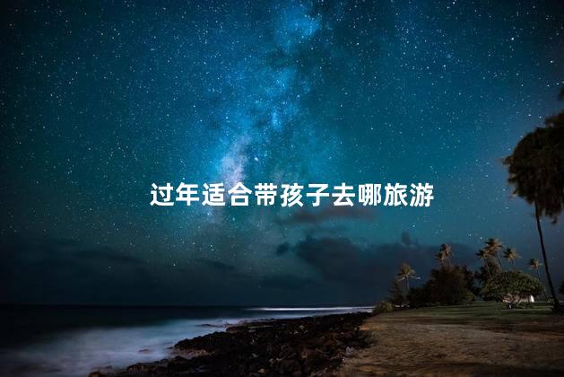 过年适合带孩子去哪旅游